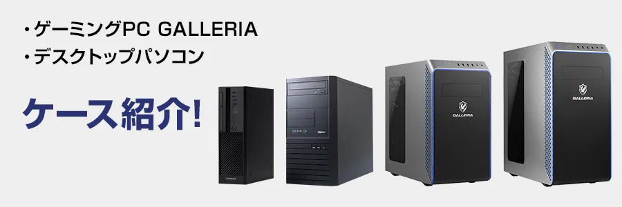 ゲーミングPC 「GALLERIA （ガレリア）ケース」や「デスクトップパソコンケース」を紹介!｜ドスパラ公式通販サイト