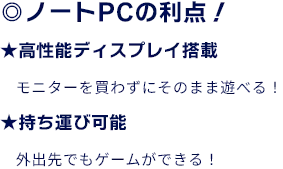 ◎ノートPCの利点！ ★高性能ディスプレイ搭載　モニターを買わずにそのまま遊べる！ ★持ち運び可能　外出先でもゲームができる！