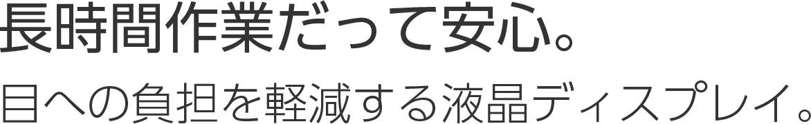 ⻑時間作業だって安⼼。⽬への負担を軽減する液晶ディスプレイ。