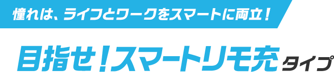 憧れは、ライフとワークをスマートに両立！ 目指せ！スマートリモ充タイプ