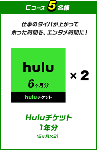 C 仕事のタイパが上がって余った時間を、エンタメ時間に！Huluチケット 1年分（6ヶ月×2）