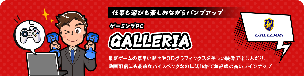 仕事も遊びも楽しみながらパンプアップ！ゲーミングPC「GALLERIA」