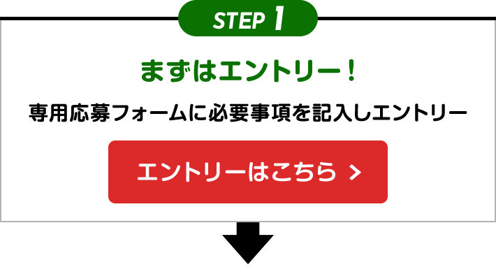 STEP1 まずはエントリー！ 専用応募フォームに必要事項を記入しエントリー