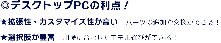 ◎デスクトップPCの利点！ ★拡張性・カスタマイズ性が高い　パーツの追加や交換ができる！ ★選択肢が豊富　用途に合わせたモデル選びができる！