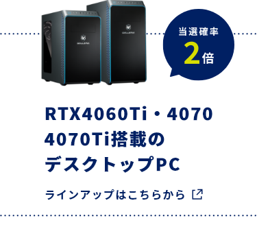 RTX4060Ti・4070 4070Ti搭載のデスクトップPC​ 当選確率2倍