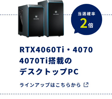 RTX4060Ti・4070 4070Ti搭載のデスクトップPC​ 当選確率2倍