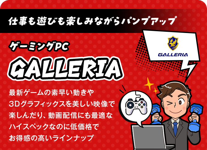 仕事も遊びも楽しみながらパンプアップ！ゲーミングPC「GALLERIA」