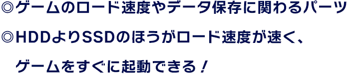 ◎ゲームのロード速度やデータ保存に関わるパーツ ◎HDDよりSSDのほうがロード速度が速く、ゲームをすぐに起動できる！