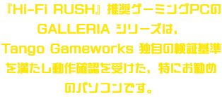 『Hi-Fi RUSH』推奨ゲーミングPCのGALLERIAシリーズは、<br>TANGO GAME WORKS独自の検証基準を満たし動作確認を受けた、特にお勧めのパソコンです。