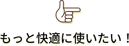 もっと快適に使いたい!
