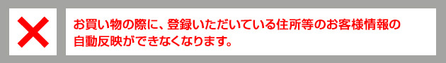 お買い物の際に、登録いただいている住所等のお客様情報の自動反映ができなくなります。