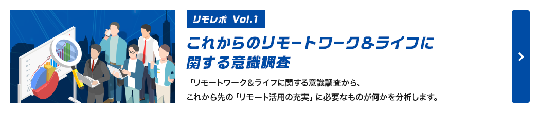 [リモレポ Vol.1]これからのリモートワーク＆ライフに関する意識調査。「リモートワーク＆ライフに関する意識調査から、これから先の「リモート活用の充実」に必要なものが何かを分析します。