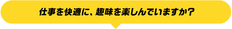 仕事を快適に、趣味を楽しんでいますか？