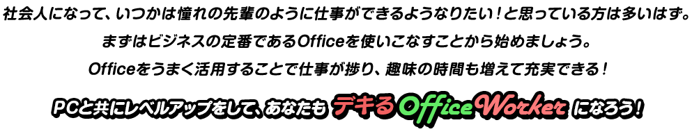 社会人になって、いつかは憧れの先輩のように仕事ができるようなりたい！と思っている方は多いはず。まずはビジネスの定番であるOfficeを使いこなすことから始めましょう。Officeをうまく活用することで仕事が捗り、趣味の時間も増えて充実できる！PCと共にレベルアップをして、あなたもデキるOfficeWorkerになろう！