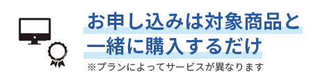 お申し込みは対象商品と一緒に購入するだけ ※プランによってサービスが異なります