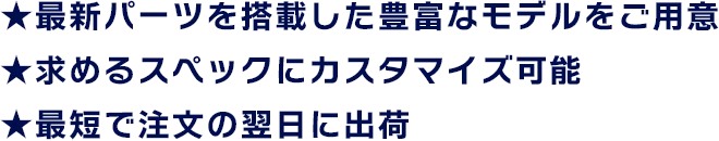 ★最新パーツを搭載した豊富なモデルをご用意 ★求めるスペックにカスタマイズ可能 ★最短で注文の翌日に出荷