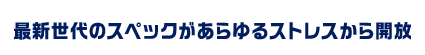 最新世代のスペックがあらゆるストレスから開放