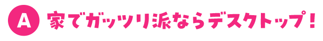 家でガッツリ派ならデスクトップ！