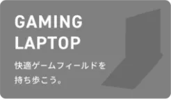GAMING LAPTOP 快適ゲームフィールドを持ち歩こう。