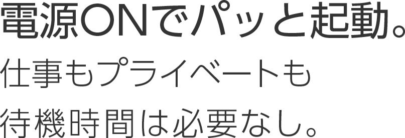 電源ONでパッと起動。仕事もプライベートも待機時間は必要なし。