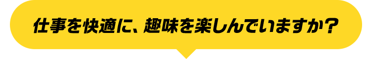 仕事を快適に、趣味を楽しんでいますか？