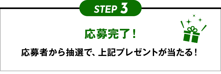 STEP3 応募完了！ 応募者から抽選で、上記プレゼントが当たる！