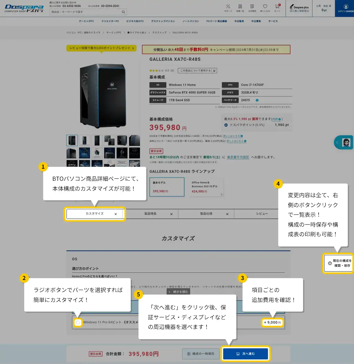 ①BTOパソコン商品詳細ページにて、本体構成のカスタマイズが可能!②ラジオボタンでパーツを選択すれば簡単にカスタマイズ!③項目ごとの追加費用を確認!④変更内容はすべて、右側のボタンクリックで一覧表示!構成の一時保存や構成表の印刷も確認!⑤「次へ進む」をクリック後、保証サービス・ディスプレイなどの周辺機器を選べます!