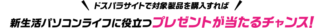 ドスパラサイトで購入すれば、新生活パソコンライフに役立つプレゼントが当たるチャンス！