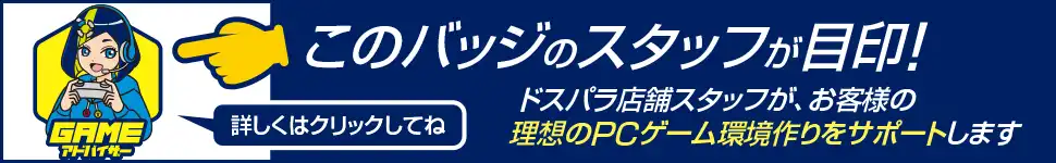 GAMEアドバイザー ドスパラ店舗スタッフがお客様の理想のPCゲーム環境作りをサポートします