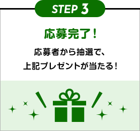 STEP3 応募完了！ 応募者から抽選で、上記プレゼントが当たる！